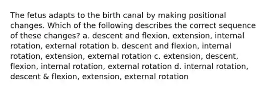 The fetus adapts to the birth canal by making positional changes. Which of the following describes the correct sequence of these changes? a. descent and flexion, extension, internal rotation, external rotation b. descent and flexion, internal rotation, extension, external rotation c. extension, descent, flexion, internal rotation, external rotation d. internal rotation, descent & flexion, extension, external rotation