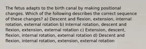 The fetus adapts to the birth canal by making positional changes. Which of the following describes the correct sequence of these changes? a) Descent and flexion, extension, internal rotation, external rotation b) Internal rotation, descent and flexion, extension, external rotation c) Extension, descent, flexion, internal rotation, external rotation d) Descent and flexion, internal rotation, extension, external rotation