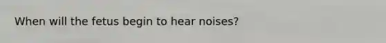 When will the fetus begin to hear noises?