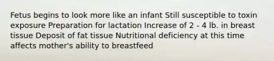 Fetus begins to look more like an infant Still susceptible to toxin exposure Preparation for lactation Increase of 2 - 4 lb. in breast tissue Deposit of fat tissue Nutritional deficiency at this time affects mother's ability to breastfeed