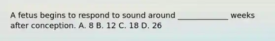 A fetus begins to respond to sound around _____________ weeks after conception. A. 8 B. 12 C. 18 D. 26