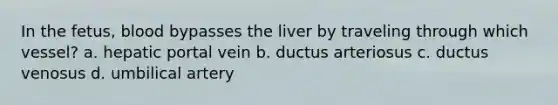 In the fetus, blood bypasses the liver by traveling through which vessel? a. hepatic portal vein b. ductus arteriosus c. ductus venosus d. umbilical artery