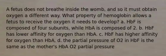 A fetus does not breathe inside the womb, and so it must obtain oxygen a different way. What property of hemoglobin allows a fetus to receive the oxygen it needs to develop? a. HbF is composed of four subunits, while HbA is composed of 2. b. HbF has lower affinity for oxygen than HbA. c. HbF has higher affinity for oxygen than HbA. d. the partial pressure of O2 in HbF is the same as the mother's HbA O2 partial pressure