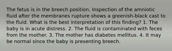 The fetus is in the breech position. Inspection of the amniotic fluid after the membranes rupture shows a greenish-black cast to the fluid. What is the best interpretation of this finding? 1. The baby is in acute distress. 2. The fluid is contaminated with feces from the mother. 3. The mother has diabetes mellitus. 4. It may be normal since the baby is presenting breech.