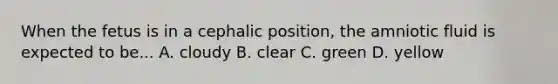 When the fetus is in a cephalic position, the amniotic fluid is expected to be... A. cloudy B. clear C. green D. yellow