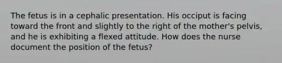 The fetus is in a cephalic presentation. His occiput is facing toward the front and slightly to the right of the mother's pelvis, and he is exhibiting a flexed attitude. How does the nurse document the position of the fetus?