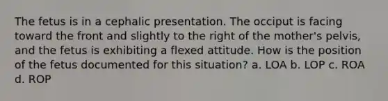 The fetus is in a cephalic presentation. The occiput is facing toward the front and slightly to the right of the mother's pelvis, and the fetus is exhibiting a flexed attitude. How is the position of the fetus documented for this situation? a. LOA b. LOP c. ROA d. ROP