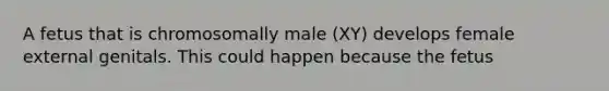 A fetus that is chromosomally male (XY) develops female external genitals. This could happen because the fetus