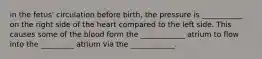 in the fetus' circulation before birth, the pressure is ___________ on the right side of the heart compared to the left side. This causes some of the blood form the ____________ atrium to flow into the _________ atrium via the ____________.