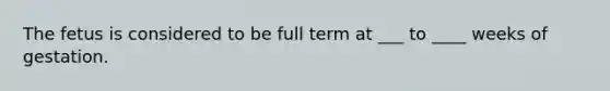 The fetus is considered to be full term at ___ to ____ weeks of gestation.