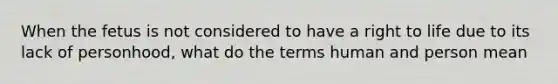 When the fetus is not considered to have a right to life due to its lack of personhood, what do the terms human and person mean