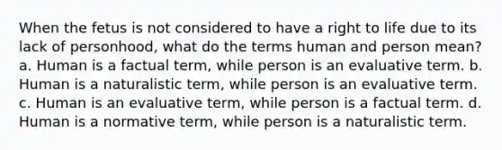 When the fetus is not considered to have a right to life due to its lack of personhood, what do the terms human and person mean? a. Human is a factual term, while person is an evaluative term. b. Human is a naturalistic term, while person is an evaluative term. c. Human is an evaluative term, while person is a factual term. d. Human is a normative term, while person is a naturalistic term.