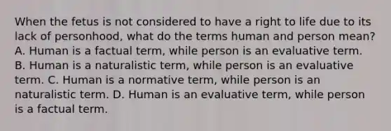 When the fetus is not considered to have a right to life due to its lack of personhood, what do the terms human and person mean? A. Human is a factual term, while person is an evaluative term. B. Human is a naturalistic term, while person is an evaluative term. C. Human is a normative term, while person is an naturalistic term. D. Human is an evaluative term, while person is a factual term.