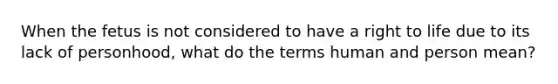 When the fetus is not considered to have a right to life due to its lack of personhood, what do the terms human and person mean?