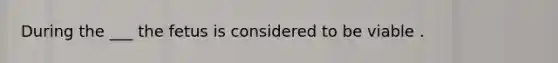 During the ___ the fetus is considered to be viable .