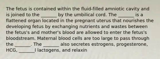 The fetus is contained within the fluid-filled amniotic cavity and is joined to the _______ by the umbilical cord. The _______ is a flattened organ located in the pregnant uterus that nourishes the developing fetus by exchanging nutrients and wastes between the fetus's and mother's blood are allowed to enter the fetus's bloodstream. Maternal blood cells are too large to pass through the _______. The _______ also secretes estrogens, progesterone, HCG, _______l lactogens, and relaxin