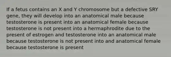 If a fetus contains an X and Y chromosome but a defective SRY gene, they will develop into an anatomical male because testosterone is present into an anatomical female because testosterone is not present into a hermaphrodite due to the present of estrogen and testosterone into an anatomical male because testosterone is not present into and anatomical female because testosterone is present