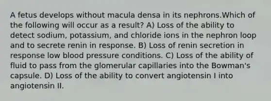 A fetus develops without macula densa in its nephrons.Which of the following will occur as a result? A) Loss of the ability to detect sodium, potassium, and chloride ions in the nephron loop and to secrete renin in response. B) Loss of renin secretion in response low <a href='https://www.questionai.com/knowledge/kD0HacyPBr-blood-pressure' class='anchor-knowledge'>blood pressure</a> conditions. C) Loss of the ability of fluid to pass from the glomerular capillaries into the Bowman's capsule. D) Loss of the ability to convert angiotensin I into angiotensin II.