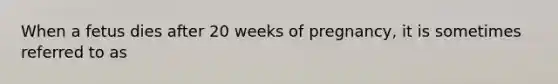 When a fetus dies after 20 weeks of pregnancy, it is sometimes referred to as