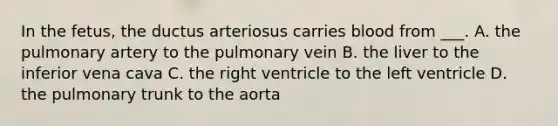 In the fetus, the ductus arteriosus carries blood from ___. A. the pulmonary artery to the pulmonary vein B. the liver to the inferior vena cava C. the right ventricle to the left ventricle D. the pulmonary trunk to the aorta