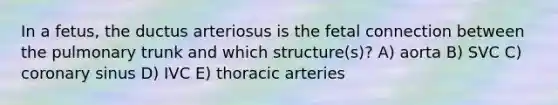 In a fetus, the ductus arteriosus is the fetal connection between the pulmonary trunk and which structure(s)? A) aorta B) SVC C) coronary sinus D) IVC E) thoracic arteries