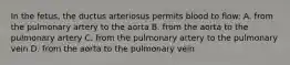 In the fetus, the ductus arteriosus permits blood to flow: A. from the pulmonary artery to the aorta B. from the aorta to the pulmonary artery C. from the pulmonary artery to the pulmonary vein D. from the aorta to the pulmonary vein