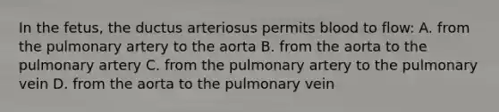 In the fetus, the ductus arteriosus permits blood to flow: A. from the pulmonary artery to the aorta B. from the aorta to the pulmonary artery C. from the pulmonary artery to the pulmonary vein D. from the aorta to the pulmonary vein