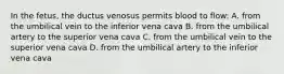 In the fetus, the ductus venosus permits blood to flow: A. from the umbilical vein to the inferior vena cava B. from the umbilical artery to the superior vena cava C. from the umbilical vein to the superior vena cava D. from the umbilical artery to the inferior vena cava