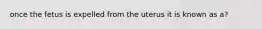 once the fetus is expelled from the uterus it is known as a?