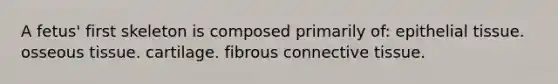 A fetus' first skeleton is composed primarily of: epithelial tissue. osseous tissue. cartilage. fibrous connective tissue.