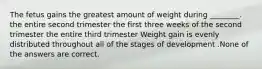 The fetus gains the greatest amount of weight during ________. the entire second trimester the first three weeks of the second trimester the entire third trimester Weight gain is evenly distributed throughout all of the stages of development .None of the answers are correct.