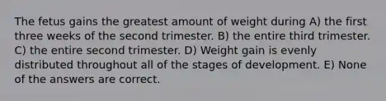 The fetus gains the greatest amount of weight during A) the first three weeks of the second trimester. B) the entire third trimester. C) the entire second trimester. D) Weight gain is evenly distributed throughout all of the stages of development. E) None of the answers are correct.