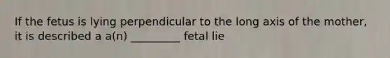 If the fetus is lying perpendicular to the long axis of the mother, it is described a a(n) _________ fetal lie