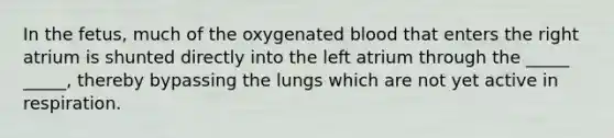 In the fetus, much of the oxygenated blood that enters the right atrium is shunted directly into the left atrium through the _____ _____, thereby bypassing the lungs which are not yet active in respiration.