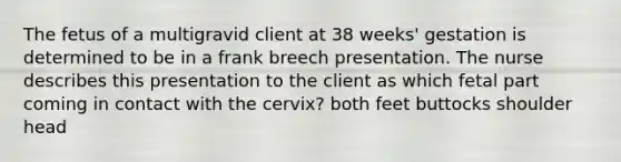 The fetus of a multigravid client at 38 weeks' gestation is determined to be in a frank breech presentation. The nurse describes this presentation to the client as which fetal part coming in contact with the cervix? both feet buttocks shoulder head