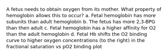 A fetus needs to obtain oxygen from its mother. What property of hemoglobin allows this to occur? a. Fetal hemoglobin has more subunits than adult hemoglobin b. The fetus has more 2,3-BPG than then adult c. Fetal hemoglobin has a higher affinity for O2 than the adult hemoglobin d. Fetal Hb shifts the O2 binding curve to higher oxygen concentrations (to the right) in the fractional saturation vs pO2 binding plot