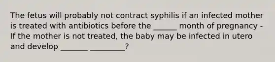 The fetus will probably not contract syphilis if an infected mother is treated with antibiotics before the ______ month of pregnancy - If the mother is not treated, the baby may be infected in utero and develop _______ _________?