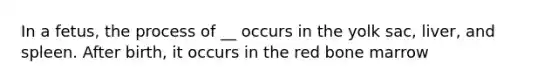 In a fetus, the process of __ occurs in the yolk sac, liver, and spleen. After birth, it occurs in the red bone marrow