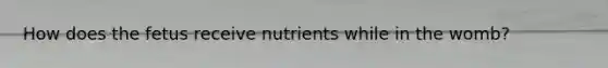 How does the fetus receive nutrients while in the womb?