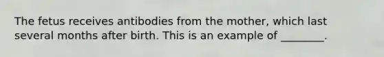 The fetus receives antibodies from the mother, which last several months after birth. This is an example of ________.