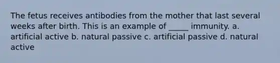 The fetus receives antibodies from the mother that last several weeks after birth. This is an example of _____ immunity. a. artificial active b. natural passive c. artificial passive d. natural active