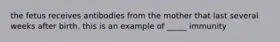 the fetus receives antibodies from the mother that last several weeks after birth. this is an example of _____ immunity