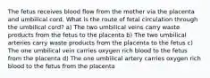 The fetus receives blood flow from the mother via the placenta and umbilical cord. What is the route of fetal circulation through the umbilical cord? a) The two umbilical veins carry waste products from the fetus to the placenta b) The two umbilical arteries carry waste products from the placenta to the fetus c) The one umbilical vein carries oxygen rich blood to the fetus from the placenta d) The one umbilical artery carries oxygen rich blood to the fetus from the placenta