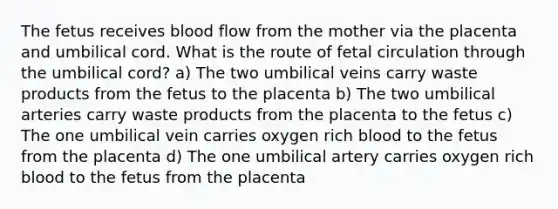 The fetus receives blood flow from the mother via the placenta and umbilical cord. What is the route of fetal circulation through the umbilical cord? a) The two umbilical veins carry waste products from the fetus to the placenta b) The two umbilical arteries carry waste products from the placenta to the fetus c) The one umbilical vein carries oxygen rich blood to the fetus from the placenta d) The one umbilical artery carries oxygen rich blood to the fetus from the placenta