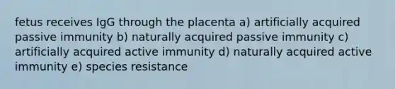 fetus receives IgG through the placenta a) artificially acquired passive immunity b) naturally acquired passive immunity c) artificially acquired active immunity d) naturally acquired active immunity e) species resistance