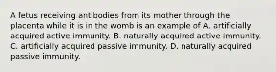 A fetus receiving antibodies from its mother through the placenta while it is in the womb is an example of A. artificially acquired active immunity. B. naturally acquired active immunity. C. artificially acquired passive immunity. D. naturally acquired passive immunity.