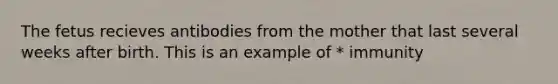 The fetus recieves antibodies from the mother that last several weeks after birth. This is an example of * immunity