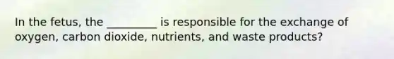 In the fetus, the _________ is responsible for the exchange of oxygen, carbon dioxide, nutrients, and waste products?