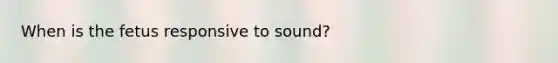 When is the fetus responsive to sound?