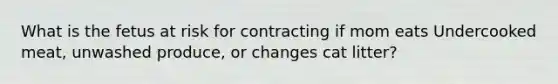 What is the fetus at risk for contracting if mom eats Undercooked meat, unwashed produce, or changes cat litter?